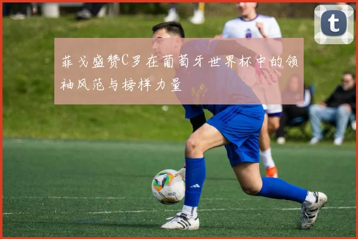 菲戈盛赞C罗在葡萄牙世界杯中的领袖风范与榜样力量