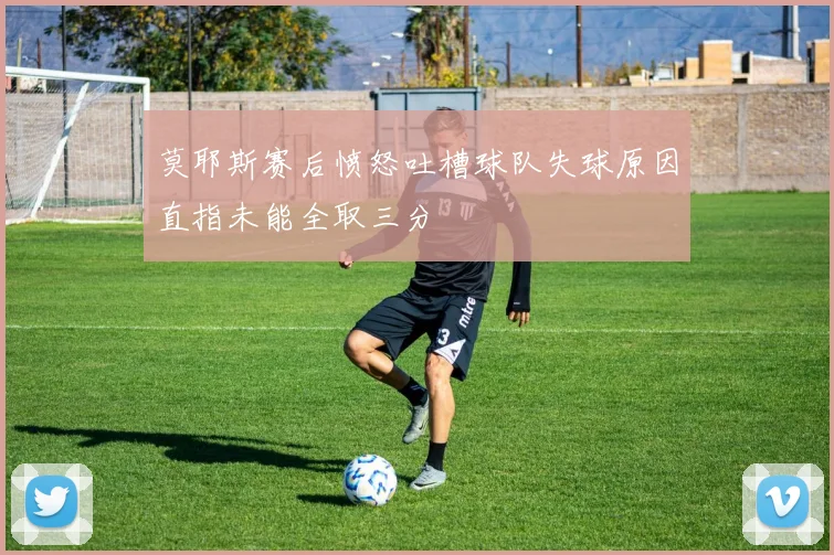 莫耶斯赛后愤怒吐槽球队失球原因直指未能全取三分