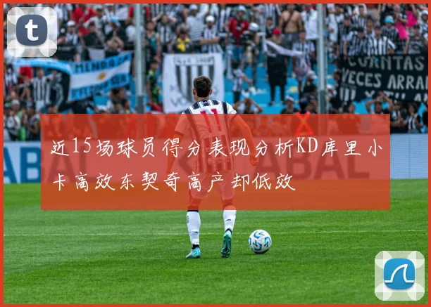 近15场球员得分表现分析KD库里小卡高效东契奇高产却低效