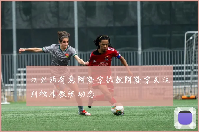 切尔西有意阿隆索执教阿隆索关注利物浦教练动态