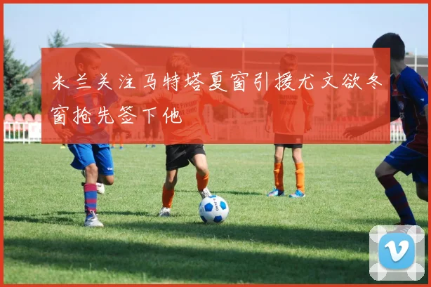 米兰关注马特塔夏窗引援尤文欲冬窗抢先签下他