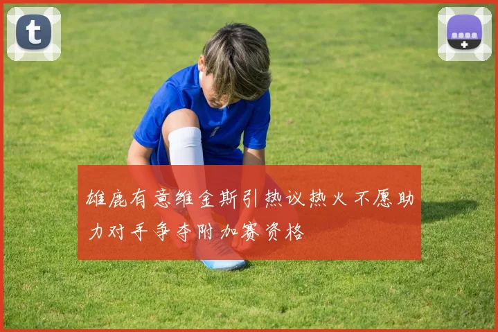 雄鹿有意维金斯引热议热火不愿助力对手争夺附加赛资格