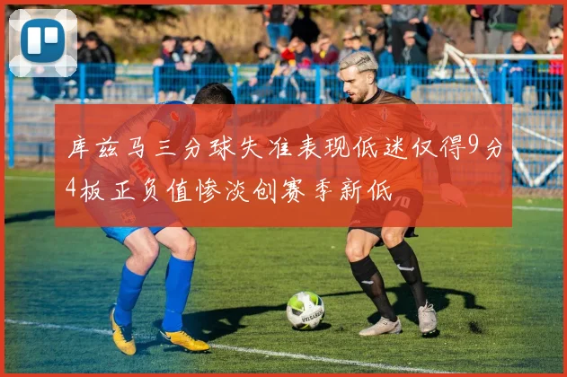 库兹马三分球失准表现低迷仅得9分4板正负值惨淡创赛季新低