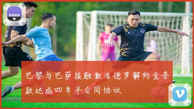 巴黎与巴萨接触激活德罗解约金条款达成四年半合同协议