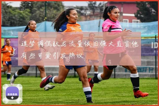 追梦调侃狄龙流量依旧强大直言他有些可爱引发热议