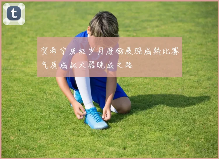 贺希宁历经岁月磨砺展现成熟比赛气质成就大器晚成之路