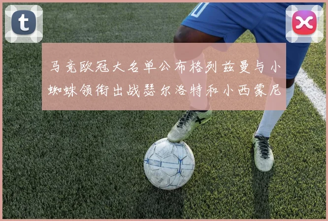 马竞欧冠大名单公布格列兹曼与小蜘蛛领衔出战瑟尔洛特和小西蒙尼在列