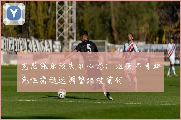克尼佩尔谈失利心态：沮丧不可避免但需迅速调整继续前行
