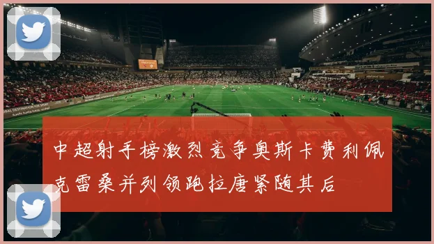 中超射手榜激烈竞争奥斯卡费利佩克雷桑并列领跑拉唐紧随其后