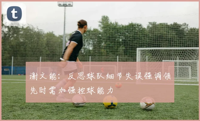 谢文能：反思球队细节失误强调领先时需加强控球能力