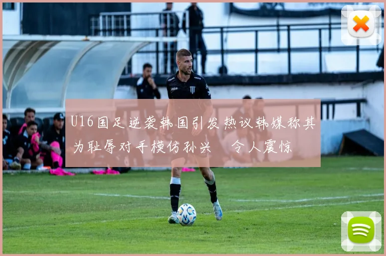 U16国足逆袭韩国引发热议韩媒称其为耻辱对手模仿孙兴慜令人震惊