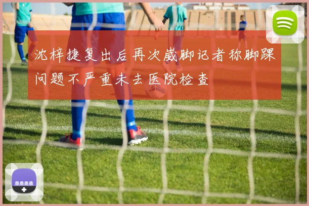 沈梓捷复出后再次崴脚记者称脚踝问题不严重未去医院检查